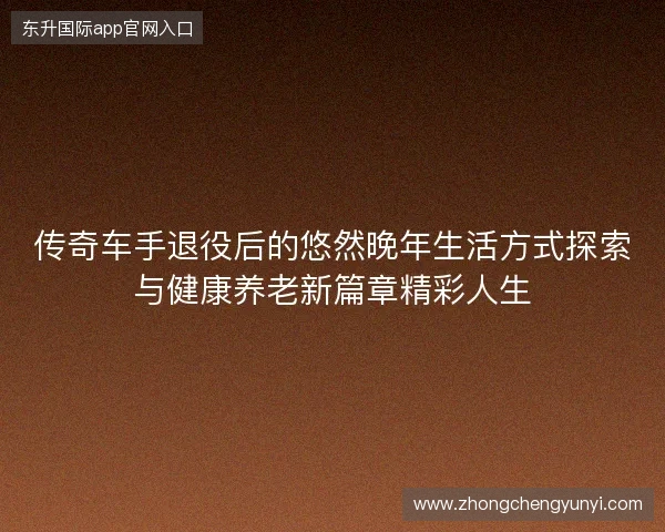 传奇车手退役后的悠然晚年生活方式探索与健康养老新篇章精彩人生